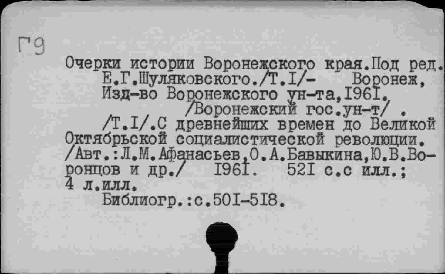 ﻿re
Очерки_истории Воронежского края.Под ред.
ь.Г.Шуляковского./Г.!/- Воронеж, Изд-во Воронежского ун-та,1961.
/Воронежский гос.ун-т/ .
/Т.І/.С древнейших времен до Великой Октябрьской социалистической революции. /Авт.: Л,М. Афанасьев ,0 .А. Бавыкина, Ю.В.Воронцов и др./ 1961.	521 с.с илл.;
4 л.илл.
Библиогр.:с.501-518.